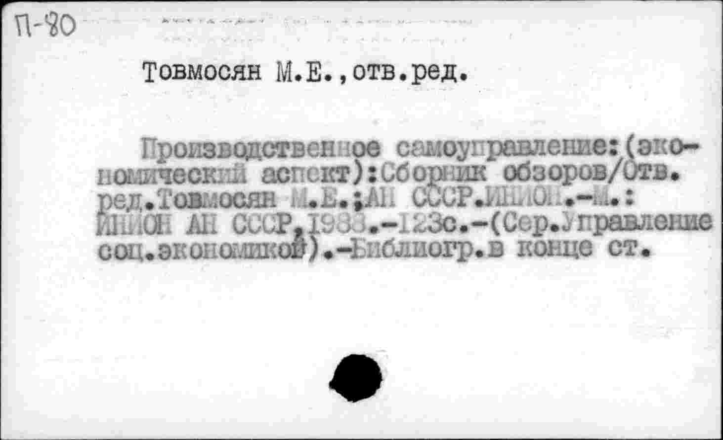 ﻿MO
Товмосян М.Е.»отв.ред.
Производственное самоуправление: (экономический аспект): Сборник обзоров/Отв. ред.Тожосян * ,.ь. »AL u)CP	О.. .-и. :
HlLiCti АН СССР.рЗ i.-,-3c.-(Ccp.iправление соц.экономикод)»-Библиогр.в конце ст.